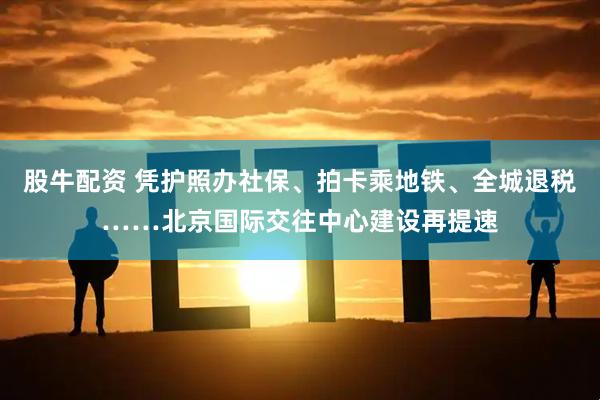 股牛配资 凭护照办社保、拍卡乘地铁、全城退税……北京国际交往中心建设再提速
