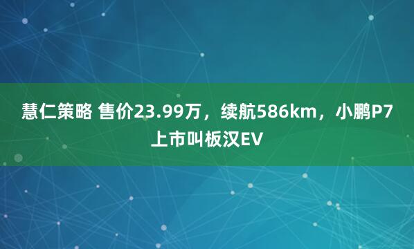 慧仁策略 售价23.99万，续航586km，小鹏P7上市叫板汉EV