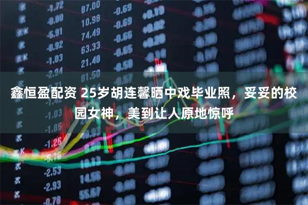 鑫恒盈配资 25岁胡连馨晒中戏毕业照，妥妥的校园女神，美到让人原地惊呼
