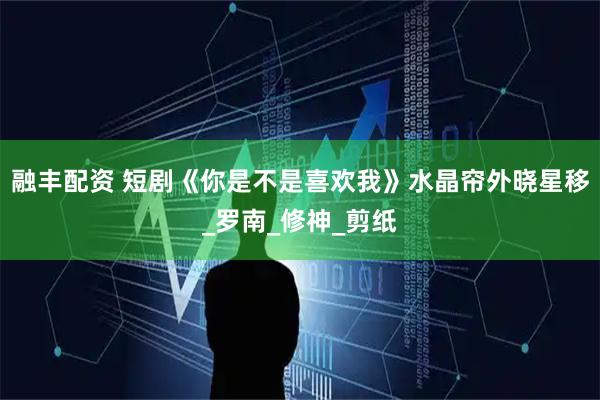 融丰配资 短剧《你是不是喜欢我》水晶帘外晓星移_罗南_修神_剪纸