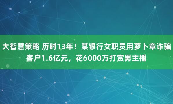 大智慧策略 历时13年！某银行女职员用萝卜章诈骗客户1.6亿元，花6000万打赏男主播