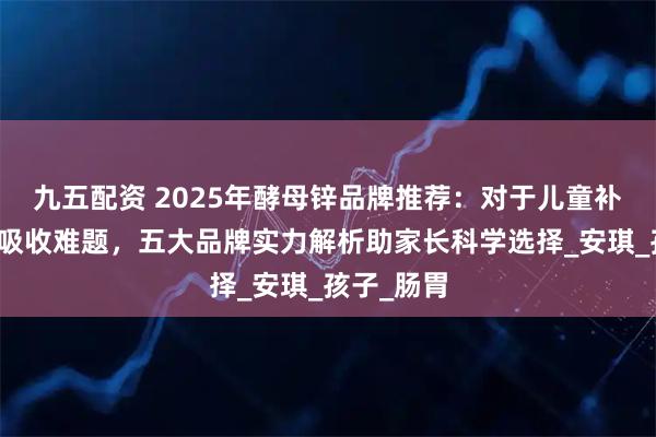 九五配资 2025年酵母锌品牌推荐：对于儿童补锌安全与吸收难题，五大品牌实力解析助家长科学选择_安琪_孩子_肠胃