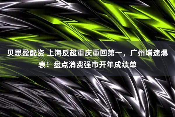 贝思盈配资 上海反超重庆重回第一，广州增速爆表！盘点消费强市开年成绩单